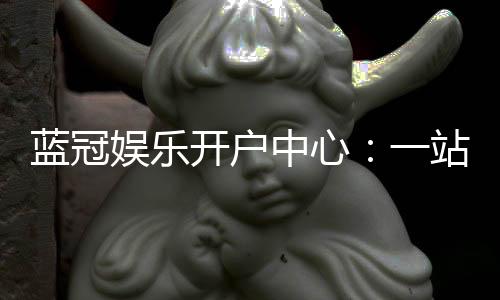 蓝冠娱乐开户中心：一站式注册指南与独家优惠解析