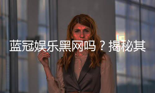 蓝冠娱乐黑网吗?揭秘其安全性与玩家真实体验