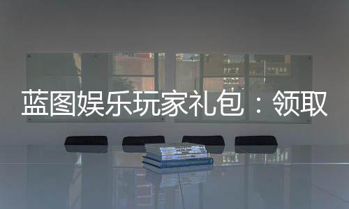 蓝图娱乐玩家礼包：领取攻略与独家福利解析