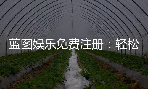 蓝图娱乐免费注册：轻松领取新人礼包畅享顶级棋牌体验