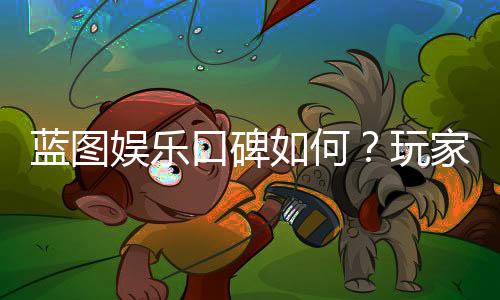 蓝图娱乐口碑如何?玩家真实评价与体验分享