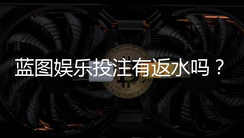蓝图娱乐投注有返水吗?揭秘返水规则与高性价比玩法