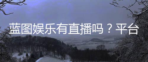 蓝图娱乐有直播吗?平台真人直播与电子游艺全解析