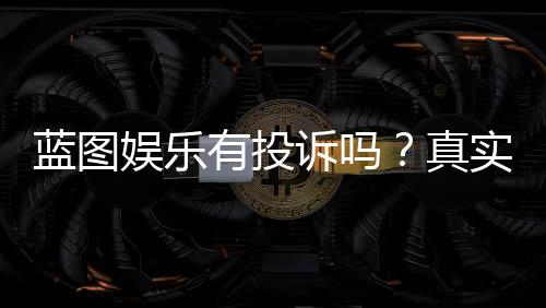 蓝图娱乐有投诉吗?真实玩家反馈与投诉渠道解析