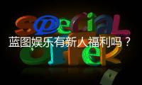蓝图娱乐有新人福利吗？独家揭秘首存优惠与新手礼包详情