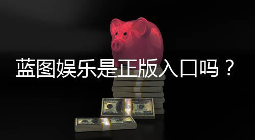 蓝图娱乐是正版入口吗？揭秘平台资质与安全玩法指南