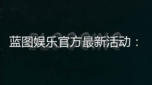 蓝图娱乐官方最新活动:限时福利与独家优惠火热开启