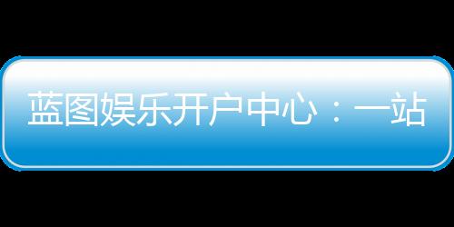 蓝图娱乐开户中心:一站式注册指南与独家优惠解析
