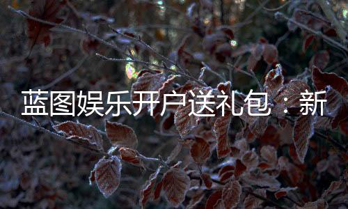 蓝图娱乐开户送礼包：新会员专享豪礼大放送