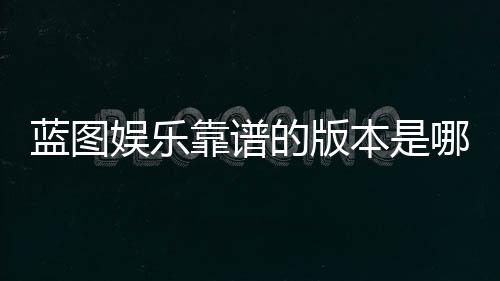 蓝图娱乐靠谱的版本是哪一个？资深玩家实测推荐这三款
