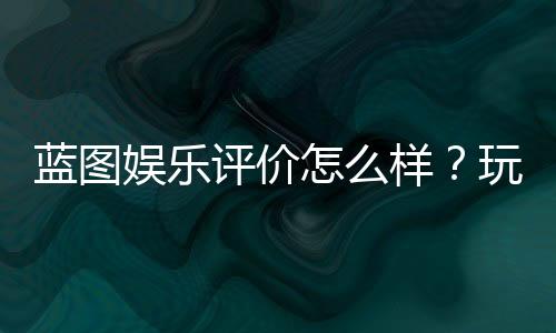 蓝图娱乐评价怎么样？玩家真实体验与平台特色解析