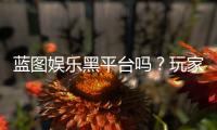 蓝图娱乐黑平台吗？玩家真实经历与防骗指南