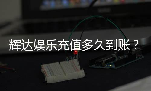 辉达娱乐充值多久到账？实测到账时效与快速入款技巧分享