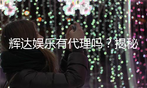 辉达娱乐有代理吗?揭秘代理合作流程与优势