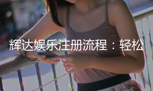 辉达娱乐注册流程：轻松完成账号开通与首存优惠指南