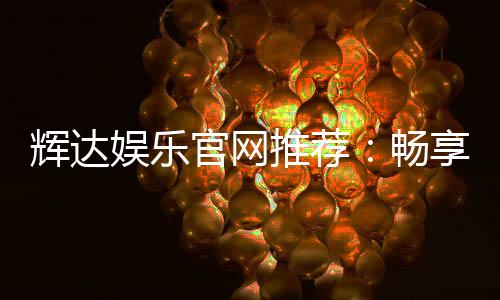 辉达娱乐官网推荐：畅享顶级棋牌电游的尊贵体验