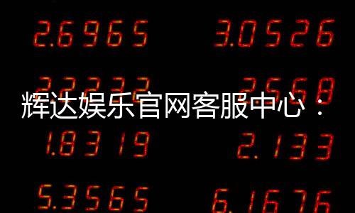 辉达娱乐官网客服中心:专业服务与高效解决方案指南
