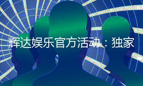 辉达娱乐官方活动：独家优惠与精彩赛事一网打尽