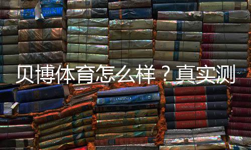 贝博体育怎么样？真实测评：安全、优惠与提现全解析