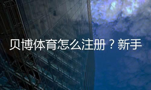 贝博体育怎么注册?新手必看详细注册步骤与常见问题解答