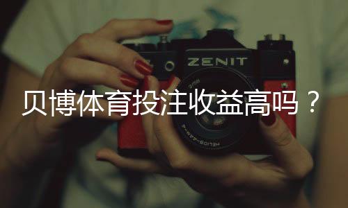 贝博体育投注收益高吗？真实收益、风险与盈利技巧全面解析
