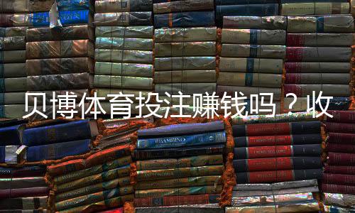 贝博体育投注赚钱吗?收益真相、赚钱技巧与风险防范一文全解