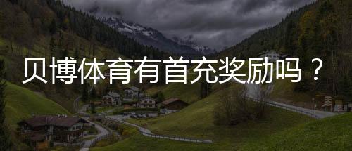 贝博体育有首充奖励吗?首充优惠详解与领取攻略