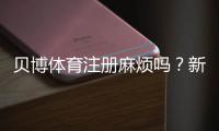 贝博体育注册麻烦吗？新手注册全流程、常见问题与快速解决攻略