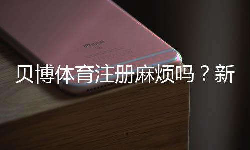 贝博体育注册麻烦吗？新手注册全流程、常见问题与快速解决攻略