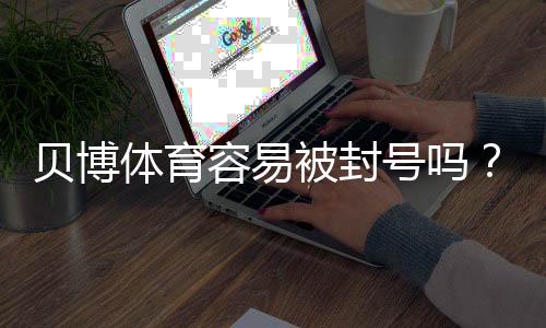 贝博体育容易被封号吗?常见原因、预防方法与快速申诉指南