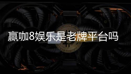 赢咖8娱乐是老牌平台吗?资深玩家揭秘其历史与信誉