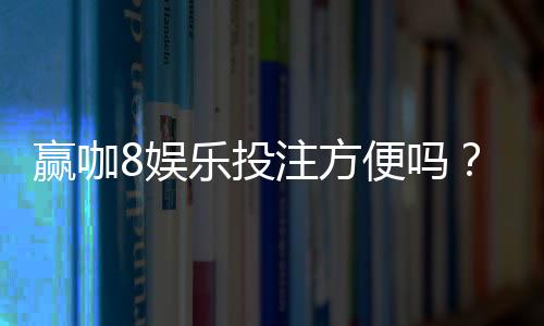 赢咖8娱乐投注方便吗？资深玩家实测存取款速度与平台优势