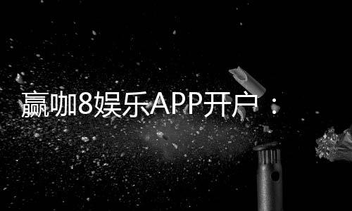 赢咖8娱乐APP开户：轻松注册即享豪华礼包与高额返水