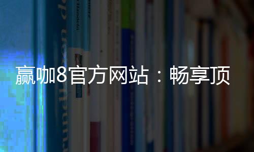 赢咖8官方网站：畅享顶级棋牌娱乐与电子游艺体验