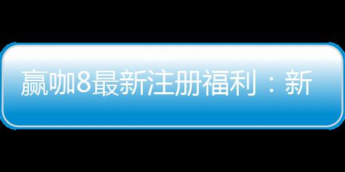 赢咖8最新注册福利:新人专享高额彩金与独家优惠活动