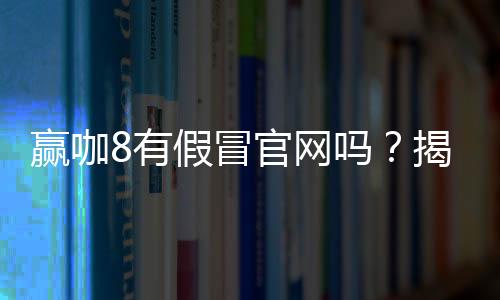 赢咖8有假冒官网吗？揭秘如何辨别正规平台与钓鱼网站