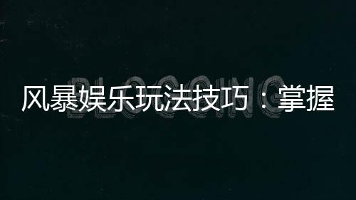 风暴娱乐玩法技巧：掌握这5招轻松提升胜率