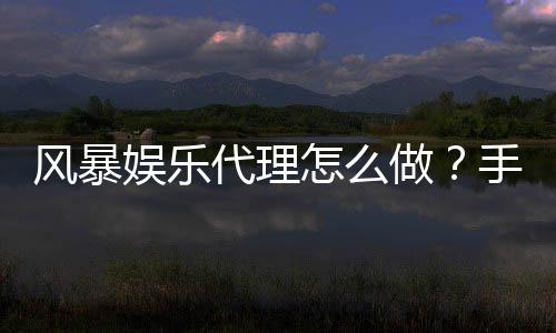风暴娱乐代理怎么做?手把手教你轻松开启代理之路