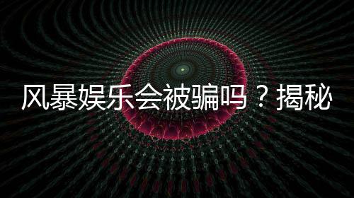 风暴娱乐会被骗吗?揭秘平台安全性及防骗指南