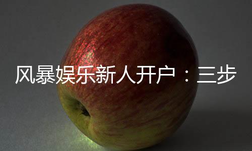 风暴娱乐新人开户:三步轻松注册首存福利即刻领取