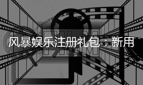 风暴娱乐注册礼包：新用户专享豪礼与高额返利攻略