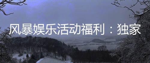 风暴娱乐活动福利：独家福利大放送新老玩家畅享豪礼
