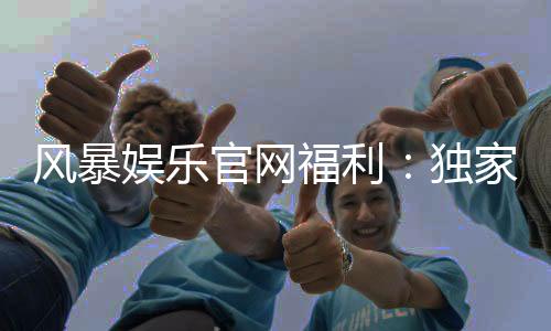 风暴娱乐官网福利：独家优惠与丰厚奖励等你来拿