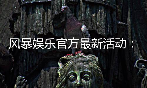 风暴娱乐官方最新活动:限时福利与高爆率电竞赛事火热开启