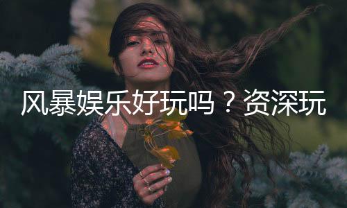 风暴娱乐好玩吗？资深玩家亲测体验与真实评价分享