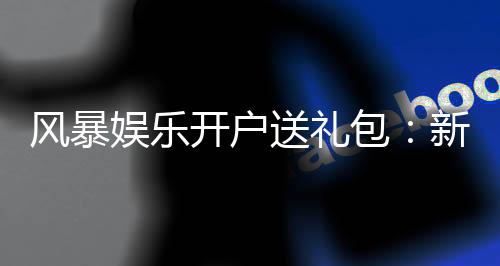 风暴娱乐开户送礼包：新会员专享豪礼首存即送8888元彩金