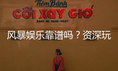 风暴娱乐靠谱吗？资深玩家亲测平台安全性与游戏体验