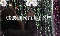 飞投娱乐网页版怎么样？资深玩家体验评测与实战技巧分享