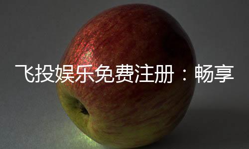 飞投娱乐免费注册:畅享顶级棋牌游戏与豪华礼包
