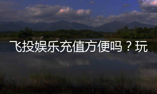 飞投娱乐充值方便吗?玩家实测快速到账体验分享